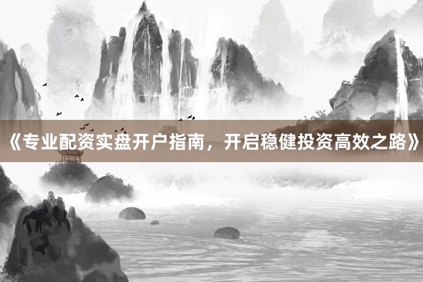 《专业配资实盘开户指南，开启稳健投资高效之路》